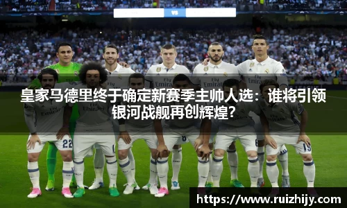 皇家马德里终于确定新赛季主帅人选：谁将引领银河战舰再创辉煌？