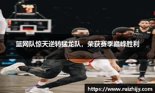 篮网队惊天逆转猛龙队，荣获赛季巅峰胜利